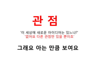 관 점 
‘이 세상에 새로운 아이디어는 있느냐?’ ‘없어요 다른 관점만 있을 뿐이죠’ 
그래요 아는 만큼 보여요  