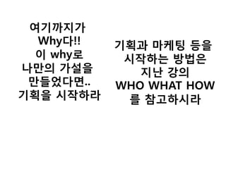 여기까지가 Why다!! 이 why로 나만의 가설을 만들었다면.. 기획을 시작하라 
기획과 마케팅 등을 시작하는 방법은 지난 강의 WHO WHAT HOW 를 참고하시라  