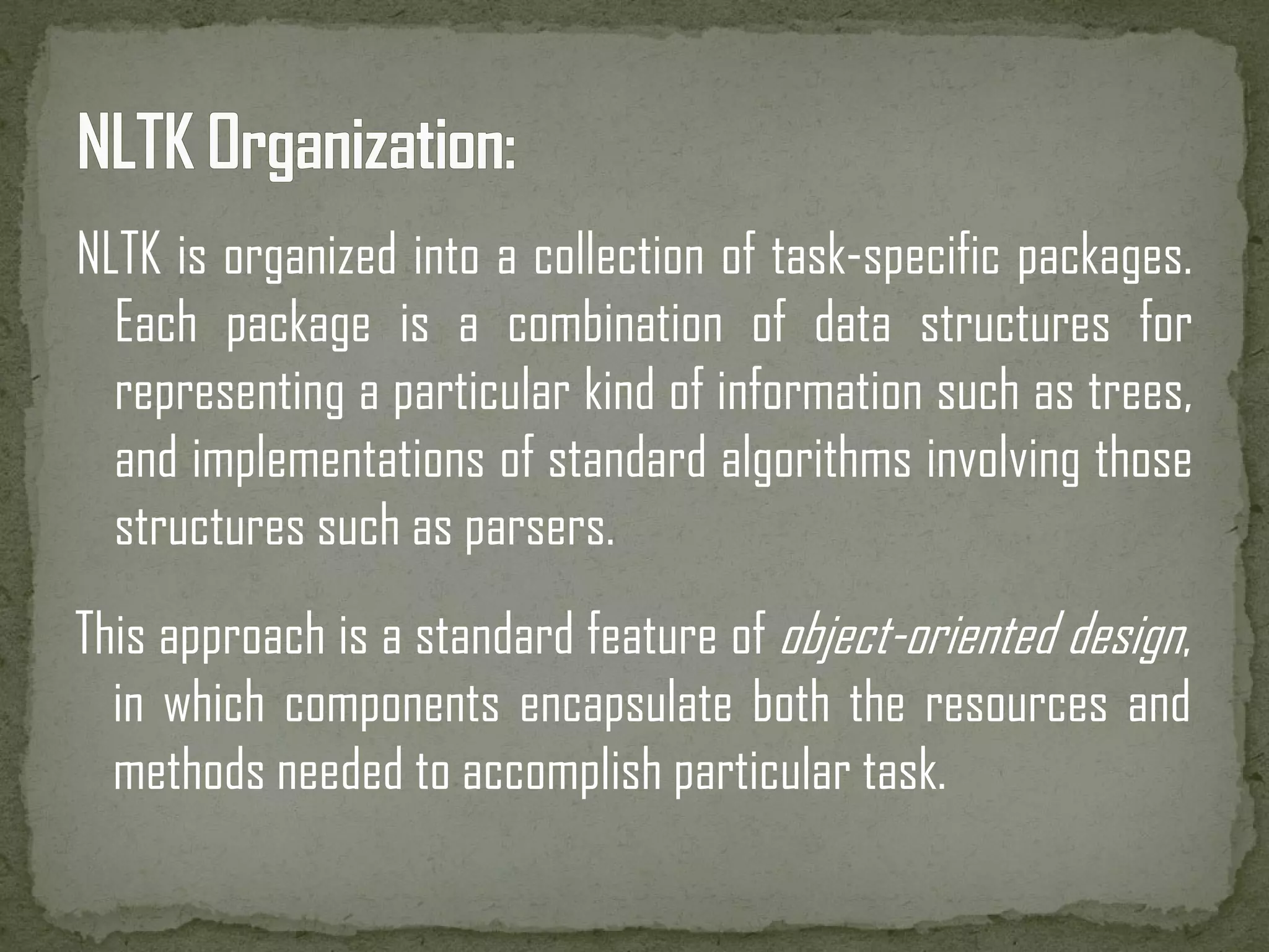 NLTK is organized into a collection of task-specific packages. Each package is a combination of data structures for representing a particular kind of information such as trees, and implementations of standard algorithms involving those structures such as parsers. This approach is a standard feature of object-oriented design, in which components encapsulate both the resources and methods needed to accomplish particular task. 