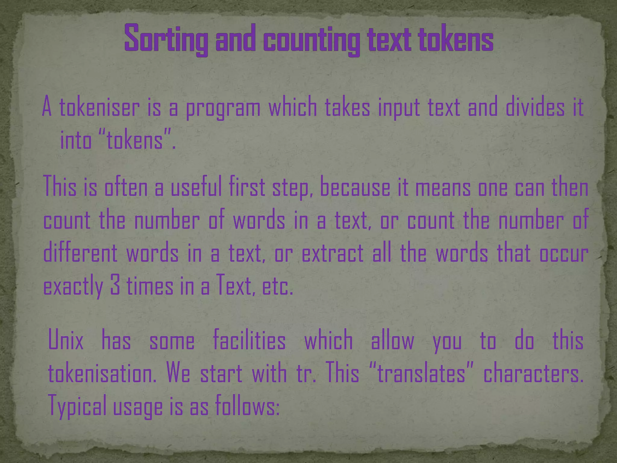 A tokeniser is a program which takes input text and divides it into “tokens”. This is often a useful first step, because it means one can then count the number of words in a text, or count the number of different words in a text, or extract all the words that occur exactly 3 times in a Text, etc. Unix has some facilities which allow you to do this tokenisation. We start with tr. This “translates” characters. Typical usage is as follows: 
