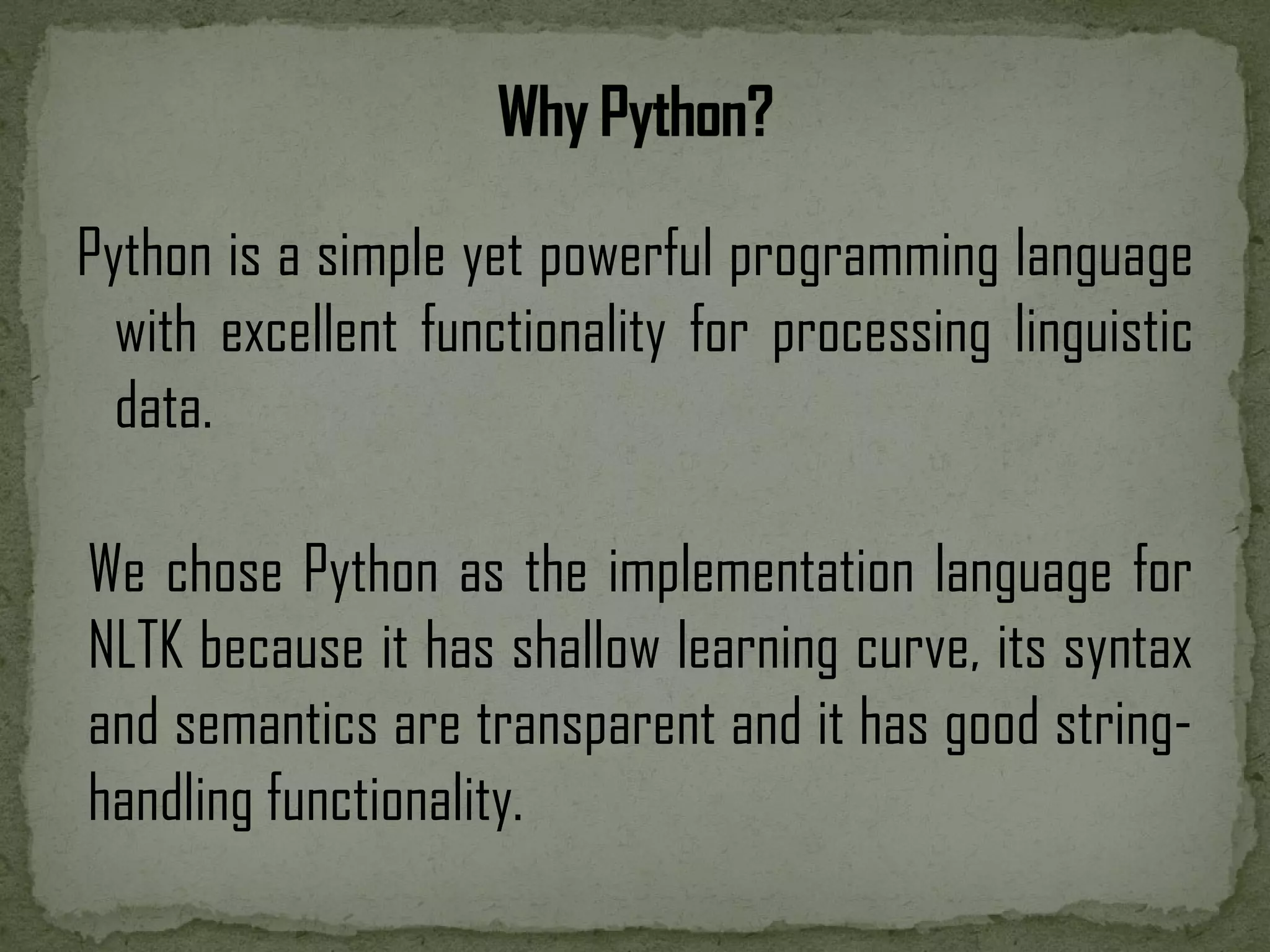 Python is a simple yet powerful programming language with excellent functionality for processing linguistic data. We chose Python as the implementation language for NLTK because it has shallow learning curve, its syntax and semantics are transparent and it has good string- handling functionality. 