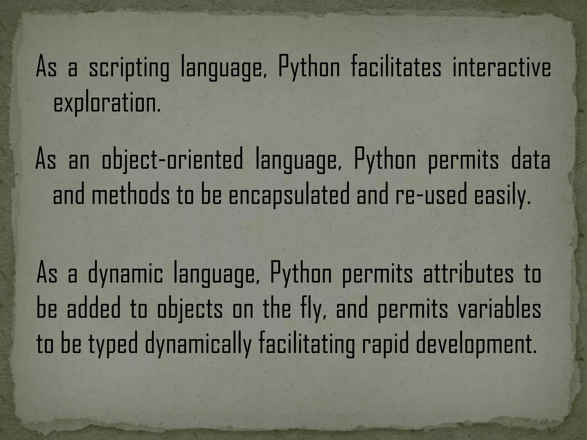 As a scripting language, Python facilitates interactive exploration. As a dynamic language, Python permits attributes to be added to objects on the fly, and permits variables to be typed dynamically facilitating rapid development. As an object-oriented language, Python permits data and methods to be encapsulated and re-used easily. 