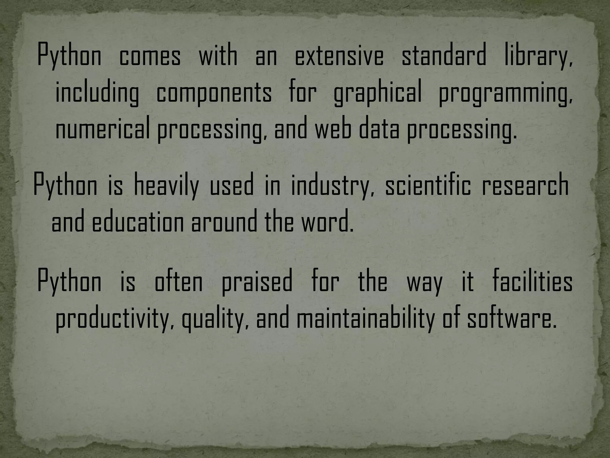 Python comes with an extensive standard library, including components for graphical programming, numerical processing, and web data processing. Python is heavily used in industry, scientific research and education around the word. Python is often praised for the way it facilities productivity, quality, and maintainability of software. 