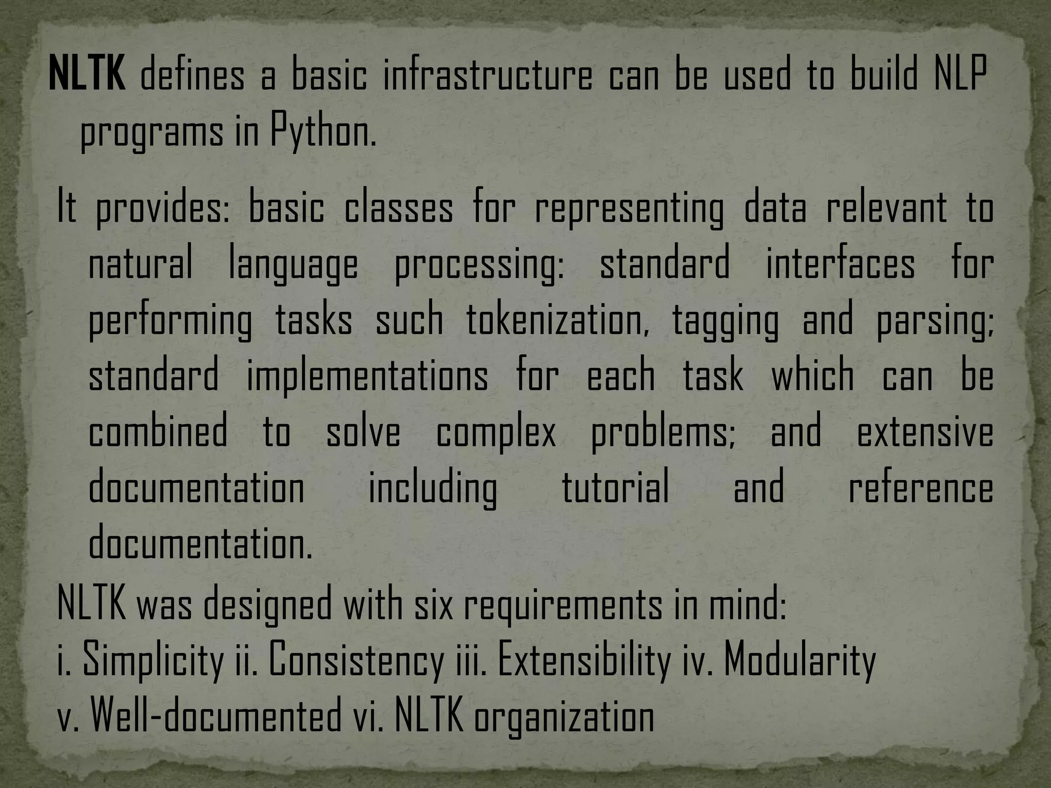 NLTK defines a basic infrastructure can be used to build NLP programs in Python. NLTK was designed with six requirements in mind: i. Simplicity ii. Consistency iii. Extensibility iv. Modularity v. Well-documented vi. NLTK organization It provides: basic classes for representing data relevant to natural language processing: standard interfaces for performing tasks such tokenization, tagging and parsing; standard implementations for each task which can be combined to solve complex problems; and extensive documentation including tutorial and reference documentation. 