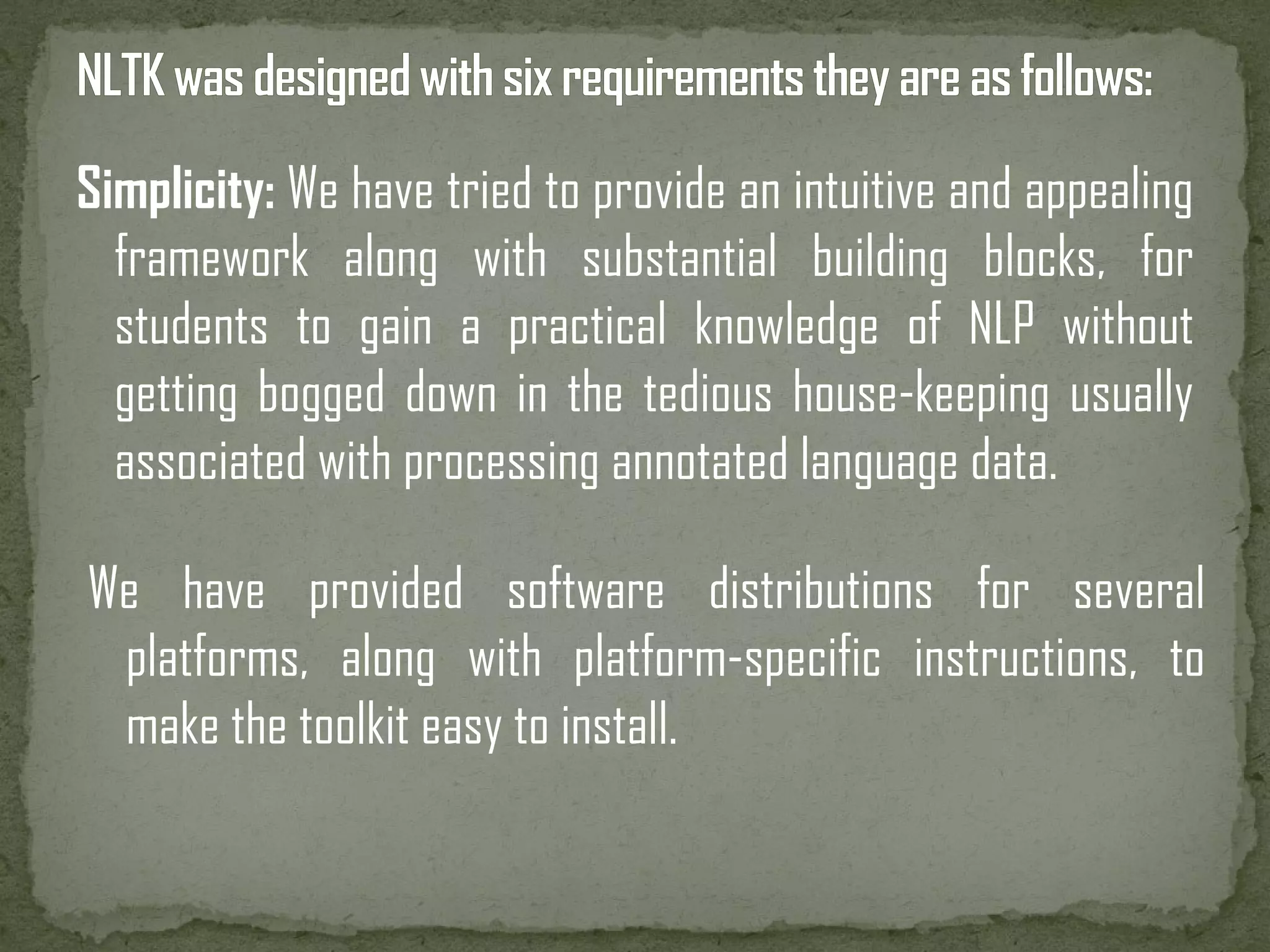 Simplicity: We have tried to provide an intuitive and appealing framework along with substantial building blocks, for students to gain a practical knowledge of NLP without getting bogged down in the tedious house-keeping usually associated with processing annotated language data. We have provided software distributions for several platforms, along with platform-specific instructions, to make the toolkit easy to install. 