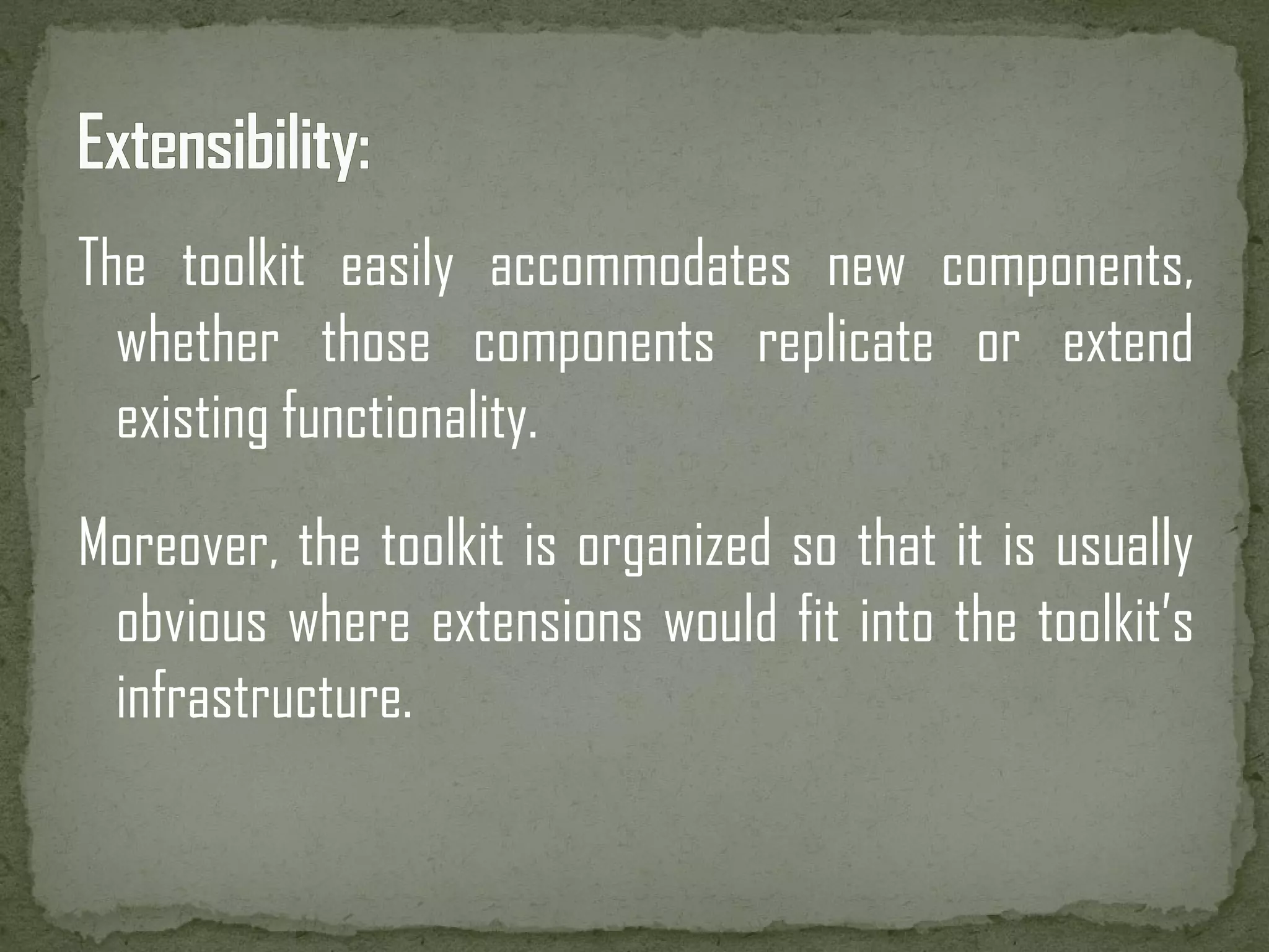 The toolkit easily accommodates new components, whether those components replicate or extend existing functionality. Moreover, the toolkit is organized so that it is usually obvious where extensions would fit into the toolkit’s infrastructure. 