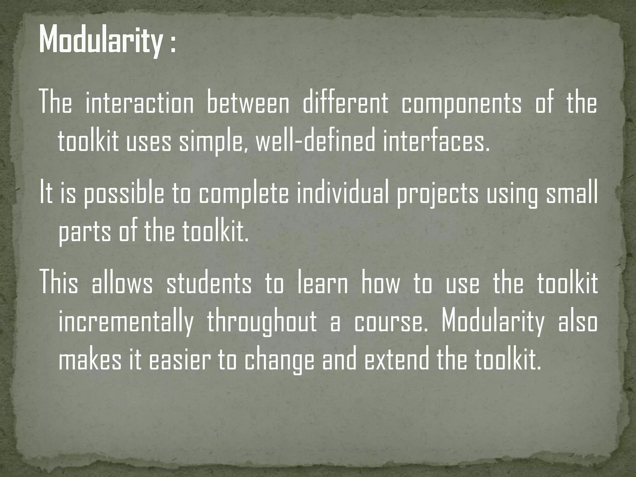 The interaction between different components of the toolkit uses simple, well-defined interfaces. It is possible to complete individual projects using small parts of the toolkit. This allows students to learn how to use the toolkit incrementally throughout a course. Modularity also makes it easier to change and extend the toolkit. 