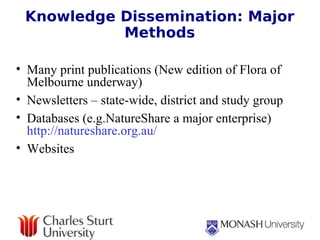 Knowledge Dissemination: Major Methods Many print publications (New edition of Flora of Melbourne underway) Newsletters – state-wide, district and study group Databases (e.g.NatureShare a major enterprise)    http://natureshare.org.au/   Websites 