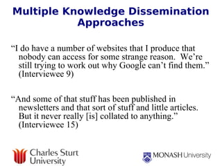 Multiple Knowledge Dissemination Approaches   “ I do have a number of websites that I produce that nobody can access for some strange reason.  We’re still trying to work out why Google can’t find them.” (Interviewee 9)    “ And some of that stuff has been published in newsletters and that sort of stuff and little articles.  But it never really [is] collated to anything.” (Interviewee 15) 