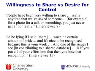 Willingness to Share vs Desire for Control “ People have been very willing to share … really anytime that we’ve asked someone… [for example] for a photo for a talk or something, you just never get a ‘no’ really.” (Interviewee 8)   “ I'd be lying if I said [there] … wasn’t a certain amount of pride… and it's nice to be recognised because this is your work … And one of the issues I see [in contributing to a shared database] … is if you put all of your effort into that then you lose that recognition.” (Interviewee 15) 