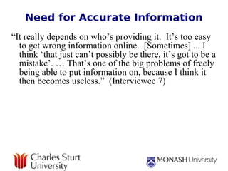 Need for Accurate Information “ It really depends on who’s providing it.  It’s too easy to get wrong information online.  [Sometimes] ... I think ‘that just can’t possibly be there, it’s got to be a mistake’. … That’s one of the big problems of freely being able to put information on, because I think it then becomes useless.”  (Interviewee 7) 