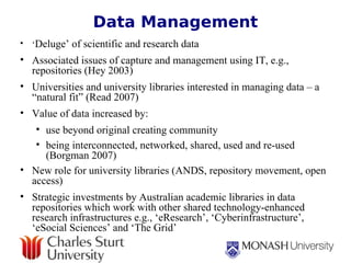 Data Management ‘ Deluge’ of scientific and research data  Associated issues of capture and management using IT, e.g., repositories (Hey 2003)  Universities and university libraries interested in managing data – a “natural fit” (Read 2007) Value of data increased by:  use beyond original creating community being interconnected, networked, shared, used and re-used (Borgman 2007) New role for university libraries (ANDS, repository movement, open access)   Strategic investments by Australian academic libraries in data repositories which work with other shared technology-enhanced research infrastructures e.g., ‘eResearch’, ‘Cyberinfrastructure’, ‘eSocial Sciences’ and ‘The Grid’ 