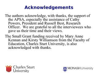 Acknowledgements The authors acknowledge, with thanks, the support of the APSA, especially the assistance of Cathy Powers, President and Russell Best, Research Officer.  We are grateful to all the interviewees who gave us their time and their views. The Small Grant funding received by Mary Anne Kennan and Kirsty Williamson from the Faculty of Education, Charles Sturt University, is also acknowledged with thanks. 