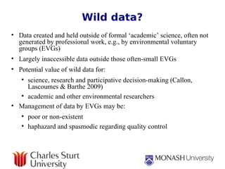 Wild data? Data created and held outside of formal ‘academic’ science, often not generated by professional work, e.g., by environmental voluntary groups (EVGs)  Largely inaccessible data outside those often-small EVGs  Potential value of wild data for: science, research and participative decision-making (Callon, Lascoumes & Barthe 2009) academic and other environmental researchers  Management of data by EVGs may be: poor or non-existent haphazard and spasmodic regarding quality control 