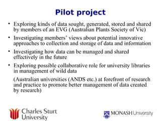 Pilot project Exploring kinds of data sought, generated, stored and shared by members of an EVG (Australian Plants Society of Vic) Investigating members’ views about potential innovative approaches to collection and storage of data and information  Investigating how data can be managed and shared effectively in the future  Exploring possible collaborative role for university libraries in management of wild data (Australian universities (ANDS etc.) at forefront of research and practice to promote better management of data created by research) 