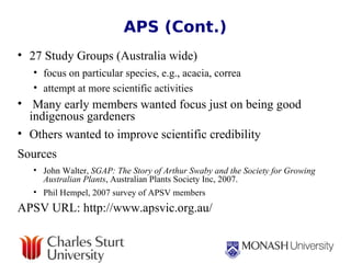 APS (Cont.) 27 Study Groups (Australia wide) focus on particular species, e.g., acacia, correa  attempt at more scientific activities  Many early members wanted focus just on being good indigenous gardeners Others wanted to improve scientific credibility Sources   John Walter,  SGAP: The Story of Arthur Swaby and the Society for Growing Australian Plants , Australian Plants Society Inc, 2007. Phil Hempel, 2007 survey of APSV members APSV URL: http://www.apsvic.org.au/ 