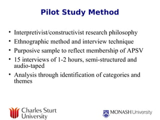 Pilot Study Method Interpretivist/constructivist research philosophy Ethnographic method and interview technique Purposive sample to reflect membership of APSV  15 interviews of 1-2 hours, semi-structured and audio-taped Analysis through identification of categories and themes 