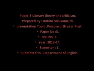 Paper-3 Literary theory and criticism.
Prepared by : Ankita Makwana M.
• presentation Topic :Wordsworth as a Poet.
• Paper No :3.
• Roll No :2.
• Year :2013-14.
• Semester : 1.
• Submitted to : Department of English.

 