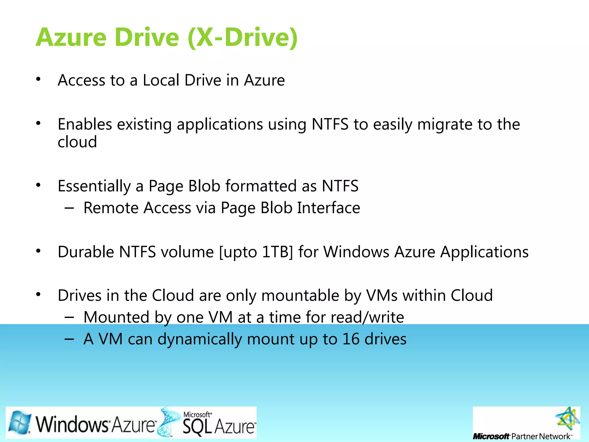 Page 21
Azure Drive (X-Drive)
• Access to a Local Drive in Azure
• Enables existing applications using NTFS to easily migrate to the
cloud
• Essentially a Page Blob formatted as NTFS
– Remote Access via Page Blob Interface
• Durable NTFS volume [upto 1TB] for Windows Azure Applications
• Drives in the Cloud are only mountable by VMs within Cloud
– Mounted by one VM at a time for read/write
– A VM can dynamically mount up to 16 drives
 
