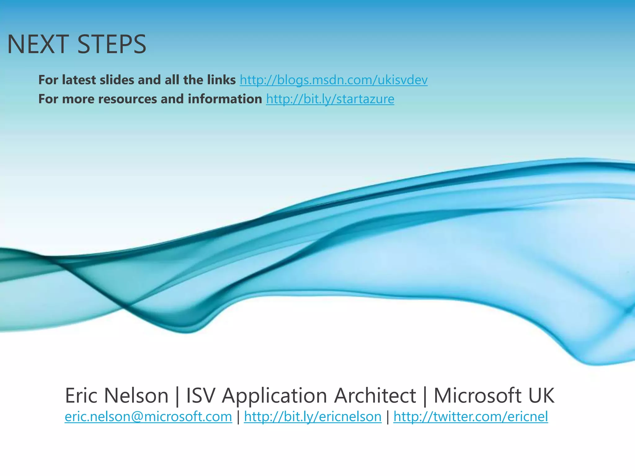 Page 19
NEXT STEPS
For latest slides and all the links http://blogs.msdn.com/ukisvdev
For more resources and information http://bit.ly/startazure
Eric Nelson | ISV Application Architect | Microsoft UK
eric.nelson@microsoft.com | http://bit.ly/ericnelson | http://twitter.com/ericnel
 