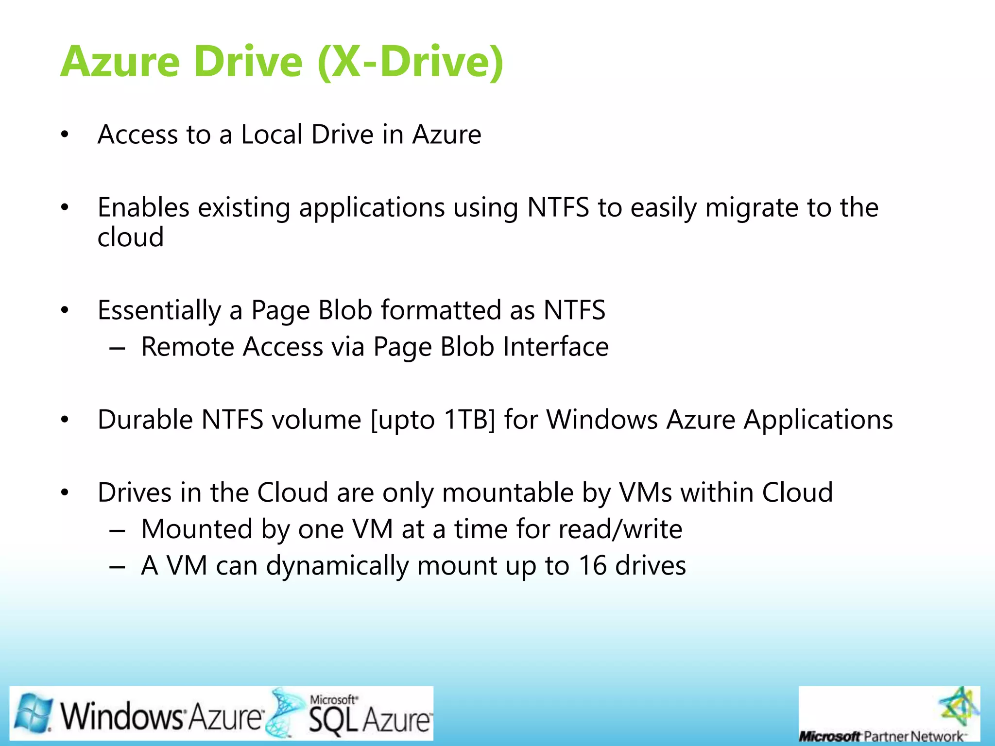 Page 21
Azure Drive (X-Drive)
• Access to a Local Drive in Azure
• Enables existing applications using NTFS to easily migrate to the
cloud
• Essentially a Page Blob formatted as NTFS
– Remote Access via Page Blob Interface
• Durable NTFS volume [upto 1TB] for Windows Azure Applications
• Drives in the Cloud are only mountable by VMs within Cloud
– Mounted by one VM at a time for read/write
– A VM can dynamically mount up to 16 drives
 