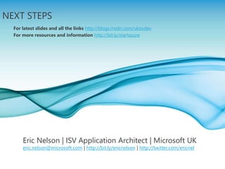Page 19
NEXT STEPS
For latest slides and all the links http://blogs.msdn.com/ukisvdev
For more resources and information http://bit.ly/startazure
Eric Nelson | ISV Application Architect | Microsoft UK
eric.nelson@microsoft.com | http://bit.ly/ericnelson | http://twitter.com/ericnel
 