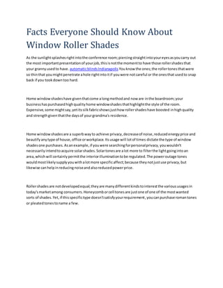 Facts Everyone Should Know About
Window Roller Shades
As the sunlightsplashesrightintothe conference room;piercingstraightintoyoureyesasyoucarry out
the most importantpresentationof yourjob,thisisnotthe momentto have those rollershadesthat
your grannyusedto have. automaticblindsIndianapolis Youknow the ones;the rollertonesthatwere
so thinthat youmightpenetrate ahole rightintoitif youwere notcareful or the onesthat usedto snap
back if you tookdowntoo hard.
Home windowshadeshave giventhatcome alongmethodand now are inthe boardroom;your
businesshaspurchasedhighqualityhome windowshadesthathighlightthe style of the room.
Expensive,some mightsay,yetitssilkfabricshowsjusthow rollershadeshave boosted inhighquality
and strengthgiventhatthe daysof yourgrandma's residence.
Home windowshadesare a superbwayto achieve privacy,decreaseof noise,reducedenergyprice and
beautifyanytype of house,office orworkplace.Itsusage will lotof times dictate the type of window
shadesone purchases.Asanexample,if youwere searchingforpersonalprivacy,youwouldn't
necessarilyintendtoacquire solarshades.Solartonesare alot more to filterthe lightgoingintoan
area,whichwill certainlypermitthe interiorilluminationtobe regulated.The poweroutage tones
wouldmostlikelysupplyyouwithalotmore specificaffect;because theynotjustuse privacy,but
likewise canhelpinreducingnoiseandalsoreducedpowerprice.
Rollershadesare notdevelopedequal;theyare manydifferentkindstointerestthe varioususagesin
today'smarketamong consumers.Honeycomborcell tonesare justone of one of the mostwanted
sorts of shades.Yet,if thisspecifictype doesn'tsatisfyyourrequirement,youcanpurchase romantones
or pleatedtonestoname a few.
 