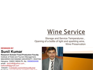 Storage and Service Temperatures ,
Opening of a bottle of light and sparkling wine,
Wine Preservation
DESINGED BY

Sunil Kumar
Research Scholar/ Food Production Faculty
Institute of Hotel and Tourism Management,
MAHARSHI DAYANAND UNIVERSITY, ROHTAK
Haryana- 124001 INDIA Ph. No. 09996000499
email: skihm86@yahoo.com ,
balhara86@gmail.com
linkedin:- in.linkedin.com/in/ihmsunilkumar

 