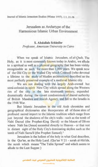 Journat offsfamic Jerusalem-Studies (Winter l9.97), l: l, 21-38
.Je~isalem as Archetype. of the
Harmonious Islamic Urban Environment
S. Abdallah Schleifer
Prqfessor,, American University in Cairo
When we .speak of Islamic Jerusalem, ofal-QudfS, The
Holy, as it is most commonly known today in Arabic, we allude
to. a spiritual as well as a physical.geography that has been visibly
recognisable as such for mm~e than 1,OOO years. We speak now
of the Old City or the Walled Citywhich Creswell (who devoted
a lifetime .to the study ofMuslim architecture) described as the
most perfectly preserved example of a medieval Islamic city.
We are not dealing with the largely Arab-owned but
semi-colonial-in-spirit New City which spread along the Western
rim of the city in the late nineteenth century, expanded
dramatically during the covert condominium of shared authority
of British Mandate and Jewish Agency, and fell to the Israelis in
the 1948 War.
But .Islamic Jerusalem in the old Arab chronicles and
geographical dictionaries also incorporates all ofthose sites of
profound sacred import to the Jslamic tradition which range from
just beyond the shadows ofthe city's walls - such as the tomb of
Nabi Daoud (the Prophet-King David) or the Mount of Olives
where Nabi Isa (Jesus) ascended directly to Heaven - or that rest
in distant sight ofthe Holy City's dominating skyline such as the
tomb ofNabi Samu'il (the Prophet Samuel).1
Jerusalem is the holiest ofthe holy in what God describes,
i11 the Qur'an, as the Holy Land. (Qur'an V:21 - surah al-Ma'ida,
the surah which means "The Table Spread" and which seems to
allude to the Last Supper.)
‫اﻟﻤﻘﺪس‬ ‫ﻟﺒﻴﺖ‬ ‫اﻟﻤﻌﺮﻓﻲ‬ ‫ﻟﻠﻤﺸﺮوع‬ ‫اﻹﻟﻜﺘﺮوﻧﻴﺔ‬ ‫اﻟﻤﻜﺘﺒﺔ‬
www.isravakfi.org
 