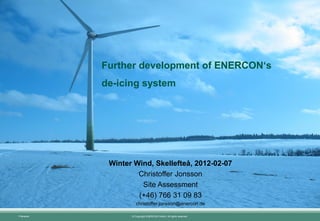 Further development of ENERCON‘s
            de-icing system




             Winter Wind, Skellefteå, 2012-02-07
                     Christoffer Jonsson
                      Site Assessment
                     (+46) 766 31 09 83
                      christoffer.jonsson@enercon.de

Filename:          © Copyright ENERCON GmbH. All rights reserved.
 