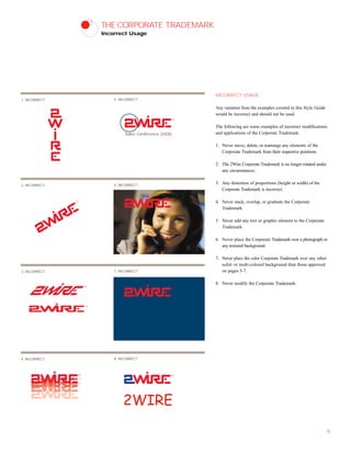THE CORPORATE TRADEMARK
Incorrect Usage
INCORRECT USAGE
Any variation from the examples covered in this Style Guide
would be incorrect and should not be used.
The following are some examples of incorrect modifications
and applications of the Corporate Trademark.
1. Never move, delete, or rearrange any elements of the
Corporate Trademark from their respective positions.
2. The 2Wire Corporate Trademark is no longer rotated under
any circumstances.
3. Any distortion of proportions (height or width) of the
Corporate Trademark is incorrect.
4. Never stack, overlap, or graduate the Corporate
Trademark.
5. Never add any text or graphic element to the Corporate
Trademark.
6. Never place the Corporate Trademark over a photograph or
any textured background.
7. Never place the color Corporate Trademark over any other
solid- or multi-colored background than those approved
on pages 5-7.
8. Never modify the Corporate Trademark.
9
1. INCORRECT
Sales Conference 2000
5. INCORRECT
2. INCORRECT 6. INCORRECT
3. INCORRECT 7. INCORRECT
4. INCORRECT 8. INCORRECT
2WIRE
 