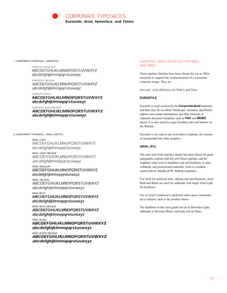 CORPORATE TYPEFACES
Eurostile, Arial, Helvetica, and Times
EUROSTILE, ARIAL (HELVETICA FOR MAC),
AND TIMES
Three typeface families have been chosen for use in 2Wire
materials to support the communication of a consistent
corporate image. They are:
Eurostile, Arial (Helvetica for MAC), and Times
EUROSTILE
Eurostile is used exclusively for Corporate-level materials,
and then only for so-called “hardscape” elements, specifically
address and contact information, and other elements of
corporate document templates such as FAX and MEMO
sheets. It is also used for major headline tabs and buttons on
the Website.
Eurostile is not used at any level below Corporate, for content,
or incorporated into other graphics.
ARIAL (PC)
The sans serif Arial typeface family has been chosen for good
typographic contrast with the serif Times typeface, and for
emphasis when used in headlines and sub-headlines in sales,
collateral, and promotional materials. Arial is a resident
system font in virtually all PC desktop computers.
Use Arial for technical data, callouts and specifications. Arial
Bold and Black are used for subheads with larger Arial Light
for headlines.
Use of Arial Condensed is preferred when space constraints
are a concern, such as the product sheets.
The headlines in this style guide are set in Helvetica Light,
subheads in Helvetica Black, and body text in Times.
10
EUROSTILE REGULAR
ABCDEFGHIJKLMNOPQRSTUVWXYZ
abcdefghijklmnopqrstuvwxyz
EUROSTILE OBLIQUE
ABCDEFGHIJKLMNOPQRSTUVWXYZ
abcdefghijklmnopqrstuvwxyz
EUROSTILE BOLD
ABCDEFGHIJKLMNOPQRSTUVWXYZ
abcdefghijklmnopqrstuvwxyz
EUROSTILE BOLD OBLIQUE
ABCDEFGHIJKLMNOPQRSTUVWXYZ
abcdefghijklmnopqrstuvwxyz
ARIAL LIGHT
ABCDEFGHIJKLMNOPQRSTUVWXYZ
abcdefghijklmnopqrstuvwxyz
ARIAL LIGHT OBLIQUE
ABCDEFGHIJKLMNOPQRSTUVWXYZ
abcdefghijklmnopqrstuvwxyz
ARIAL REGULAR
ABCDEFGHIJKLMNOPQRSTUVWXYZ
abcdefghijklmnopqrstuvwxyz
ARIAL OBLIQUE
ABCDEFGHIJKLMNOPQRSTUVWXYZ
abcdefghijklmnopqrstuvwxyz
ARIAL BOLD
ABCDEFGHIJKLMNOPQRSTUVWXYZ
abcdefghijklmnopqrstuvwxyz
ARIAL BOLD OBLIQUE
ABCDEFGHIJKLMNOPQRSTUVWXYZ
abcdefghijklmnopqrstuvwxyz
ARIAL BLACK
ABCDEFGHIJKLMNOPQRSTUVWXYZ
abcdefghijklmnopqrstuvwxyz
ARIAL BLACK OBLIQUE
ABCDEFGHIJKLMNOPQRSTUVWXYZ
abcdefghijklmnopqrstuvwxyz
2. CORPORATE TYPEFACES – ARIAL (FOR PC)
1. CORPORATE TYPEFACES – EUROSTILE
 