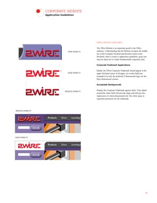 CORPORATE WEBSITE
Application Guidelines
APPLICATION GUIDELINES
The 2Wire Website is an important portal to the 2Wire
audience. Understanding that the Website occupies the middle
tier of the Company Pyramid and therefore enjoys more
flexibility when it comes to application guidelines, great care
must be taken not to violate fundamentally important rules.
Corporate Trademark Applications
Ideally, the 2Wire Corporate Trademark should appear in the
upper left-hand corner of all pages, on a white field (see
example).Use only the preferred 2 dimensional logo, not the
three dimensional version.
Acceptable Backgrounds
Display the Corporate Trademark against white. Tone added
around the white field will provide shape and still give the
impression of a three-dimensional tab. The white space is
important protection for the trademark.
16
POOR VISIBILITY
GOOD VISIBILITY
REDUCED VISIBILITY
REDUCED VISIBILITY
GOOD VISIBILITY
 