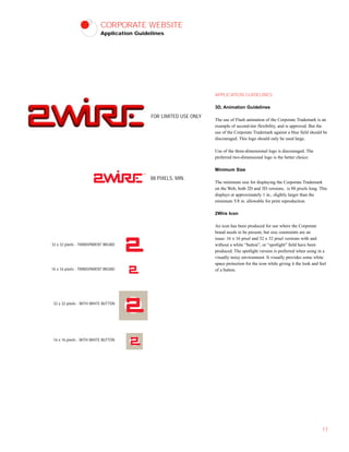 CORPORATE WEBSITE
Application Guidelines
APPLICATION GUIDELINES
3D, Animation Guidelines
The use of Flash animation of the Corporate Trademark is an
example of second-tier flexibility, and is approved. But the
use of the Corporate Trademark against a blue field should be
discouraged. This logo should only be used large.
Use of the three-dimensional logo is discouraged. The
preferred two-dimensional logo is the better choice.
Minimum Size
The minimum size for displaying the Corporate Trademark
on the Web, both 2D and 3D versions, is 88 pixels long. This
displays at approximately 1 in., slightly larger than the
minimum 5/8 in. allowable for print reproduction.
2Wire Icon
An icon has been produced for use where the Corporate
brand needs to be present, but size constraints are an
issue: 16 x 16 pixel and 32 x 32 pixel versions with and
without a white “button”, or “spotlight” field have been
produced. The spotlight version is preferred when using in a
visually noisy environment. It visually provides some white
space protection for the icon while giving it the look and feel
of a button.
17
32 x 32 pixels - TRANSPARENT BKGND
16 x 16 pixels - TRANSPARENT BKGND
32 x 32 pixels - WITH WHITE BUTTON
16 x 16 pixels - WITH WHITE BUTTON
88 PIXELS, MIN.
FOR LIMITED USE ONLY
 