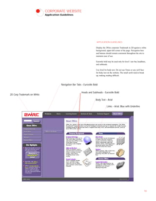 CORPORATE WEBSITE
Application Guidelines
APPLICATION GUIDELINES
Display the 2Wire corporate Trademark in 2D against a white
background, upper-left corner of the page. Navigation bars
and buttons should remain consistent throughout the site to
maintain ease of use.
Eurostile bold may be used only for level 1 nav bar, headlines,
and subheads.
Use Arial for body text. Do not use Times or any serif face
for body text on the website. The small serifs tend to break
up, making reading difficult.
18
Navigation Bar Tabs - Eurostile Bold
Heads and Subheads - Eurostile Bold
Body Text - Arial
2D Corp Trademark on White
Links - Arial, Blue with Underline
 