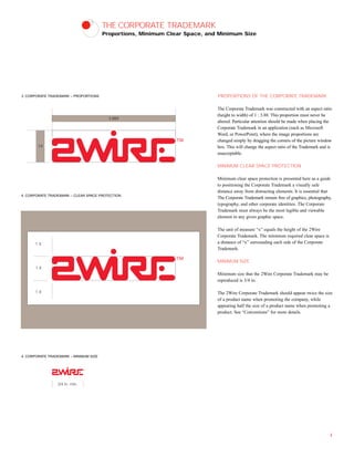 1X
3.88X
THE CORPORATE TRADEMARK
Proportions, Minimum Clear Space, and Minimum Size
PROPORTIONS OF THE CORPORATE TRADEMARK
The Corporate Trademark was constructed with an aspect ratio
(height to width) of 1 : 3.88. This proportion must never be
altered. Particular attention should be made when placing the
Corporate Trademark in an application (such as Microsoft
Word, or PowerPoint), where the image proportions are
changed simply by dragging the corners of the picture window
box. This will change the aspect ratio of the Trademark and is
unacceptable.
MINIMUM CLEAR SPACE PROTECTION
Minimum clear space protection is presented here as a guide
to positioning the Corporate Trademark a visually safe
distance away from distracting elements. It is essential that
The Corporate Trademark remain free of graphics, photography,
typography, and other corporate identities. The Corporate
Trademark must always be the most legible and viewable
element in any given graphic space.
The unit of measure “x” equals the height of the 2Wire
Corporate Trademark. The minimum required clear space is
a distance of “x” surrounding each side of the Corporate
Trademark.
MINIMUM SIZE
Minimum size that the 2Wire Corporate Trademark may be
reproduced is 3/4 in.
The 2Wire Corporate Trademark should appear twice the size
of a product name when promoting the company, while
appearing half the size of a product name when promoting a
product. See “Conventions” for more details.
4
3. CORPORATE TRADEMARK – PROPORTIONS
4. CORPORATE TRADEMARK – CLEAR SPACE PROTECTION
4. CORPORATE TRADEMARK – MINIMUM SIZE
1 X
1 X
1 X
3/4 in. min.
 