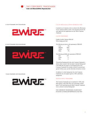 THE CORPORATE TRADEMARK
Color and Black&White Reproduction
COLOR AND BLACK & WHITE REPRODUCTION
Consistent use of corporate colors is critical to the effectiveness
of any corporate identity system. This document presents the
only approved color applications for the 2Wire Corporate
Trademark.
COLOR TRADEMARK
Graphic Symbol: Pantone PMS 485
White background field
The following are process color equivalents of PMS 485:
Cyan 0%
Magenta 100%
Yellow 91%
Black 0%
The following are RGB color equivalents of PMS 485:
Red 255
Green 0
Blue 0
The preferred background for the color Corporate Trademark is
always white. Except for the Secondary Corporate Background
Color PMS 401 (see page 8), avoid displaying the color
Corporate Trademark over another colored or textured back-
ground. In these cases, use the solid white reversed-out version.
In addition to a white background, the color Corporate
Trademark may also appear against a 100% solid black
background.
BLACK & WHITE TRADEMARK
The Corporate Trademark may be reproduced in 100% solid
black against a white field. Never use a percentage of black
(gray). Avoid superimposing the black Corporate Trademark
over a colored or textured background.
THE CORPORATE TRADEMARK COLORS MUST
NEVER BE ALTERED OR MODIFIED IN ANY WAY.
5
5. COLOR TRADEMARK, WHITE BACKGROUND
6. COLOR TRADEMARK, BLACK BACKGROUND
7. BLACK TRADEMARK, WHITE BACKGROUND
 