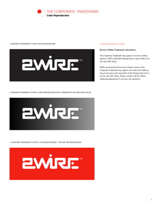 THE CORPORATE TRADEMARK
Color Reproduction
COLOR REPRODUCTION
Reverse (White) Trademark Alternatives:
The Corporate Trademark may appear in reverse (white),
against a 100% solid black background, or gray fields of no
less than 40% black.
While not preferred, the reverse (white) version of the
Corporate Trademark may appear over solid color fields as
long as the gray-scale equivalent of the background color is
not less the 40% black. Please consult with the 2Wire
marketing department if you have any questions.
6
8. REVERSE TRADEMARK TO WHITE, BLACK BACKGROUND
9. REVERSE TRADEMARK TO WHITE, GRAY BACKGROUNDS WITH A MINIMUM OF 40% GRAYSCALE VALUE
10. REVERSE TRADEMARK TO WHITE, COLOR BACKGROUND – PMS 485 RED BACKGROUND
 