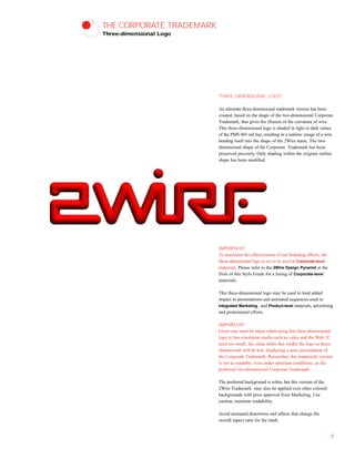 THE CORPORATE TRADEMARK
Three-dimensional Logo
THREE-DIMENSIONAL LOGO
An alternate three-dimensional trademark version has been
created, based on the shape of the two-dimensional Corporate
Trademark, that gives the illusion of the curvature of wire.
This three-dimensional logo is shaded in light to dark values
of the PMS 485 red hue, resulting in a realistic image of a wire
bending itself into the shape of the 2Wire name. The two-
dimensional shape of the Corporate Trademark has been
preserved precisely. Only shading within the original outline
shape has been modified.
IMPORTANT:
To maximize the effectiveness of our branding efforts, the
three-dimensional logo is not to be used in Corporate-level
materials. Please refer to the 2Wire Design Pyramid at the
front of this Style Guide for a listing of Corporate-level
materials.
This three-dimensional logo may be used to lend added
impact to presentations and animated sequences used in
Integrated Marketing , and Product-level materials, advertising
and promotional efforts.
IMPORTANT:
Great care must be taken when using this three-dimensional
logo in low-resolution media such as video and the Web. If
used too small, the value shifts that render the logo as three-
dimensional will be lost, displaying a poor presentation of
the Corporate Trademark. Remember, this trademark version
is not as readable, even under optimum conditions, as the
preferred two-dimensional Corporate Trademark.
The preferred background is white, but this version of the
2Wire Trademark may also be applied over other colored
backgrounds with prior approval from Marketing. Use
caution, maintain readability.
Avoid animated distortions and affects that change the
overall aspect ratio for the mark.
8
 