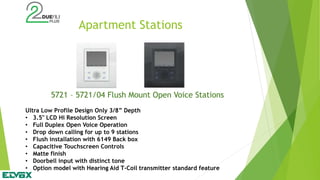 Apartment Stations
5721 – 5721/04 Flush Mount Open Voice Stations
Ultra Low Profile Design Only 3/8” Depth
• 3.5" LCD Hi Resolution Screen
• Full Duplex Open Voice Operation
• Drop down calling for up to 9 stations
• Flush installation with 6149 Back box
• Capacitive Touchscreen Controls
• Matte finish
• Doorbell input with distinct tone
• Option model with Hearing Aid T-Coil transmitter standard feature
 