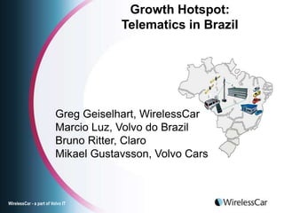 Growth Hotspot:
                                      Telematics in Brazil




                          Greg Geiselhart, WirelessCar
                          Marcio Luz, Volvo do Brazil
                          Bruno Ritter, Claro
                          Mikael Gustavsson, Volvo Cars



WirelessCar - a part of Volvo IT
 