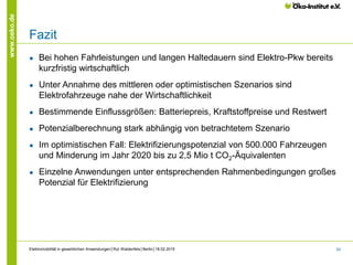 24
www.oeko.de
Fazit
● Bei hohen Fahrleistungen und langen Haltedauern sind Elektro-Pkw bereits
kurzfristig wirtschaftlich
● Unter Annahme des mittleren oder optimistischen Szenarios sind
Elektrofahrzeuge nahe der Wirtschaftlichkeit
● Bestimmende Einflussgrößen: Batteriepreis, Kraftstoffpreise und Restwert
● Potenzialberechnung stark abhängig von betrachtetem Szenario
● Im optimistischen Fall: Elektrifizierungspotenzial von 500.000 Fahrzeugen
und Minderung im Jahr 2020 bis zu 2,5 Mio t CO2-Äquivalenten
● Einzelne Anwendungen unter entsprechenden Rahmenbedingungen großes
Potenzial für Elektrifizierung
Elektromobilität in gewerblichen Anwendungen│Rut Waldenfels│Berlin│18.02.2015
 