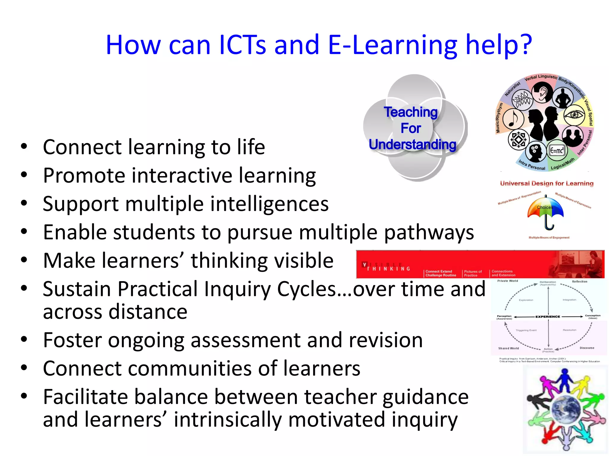 How can ICTs and E-Learning help?
• Connect learning to life
• Promote interactive learning
• Support multiple intelligences
• Enable students to pursue multiple pathways
• Make learners’ thinking visible
• Sustain Practical Inquiry Cycles…over time and
across distance
• Foster ongoing assessment and revision
• Connect communities of learners
• Facilitate balance between teacher guidance
and learners’ intrinsically motivated inquiry
 