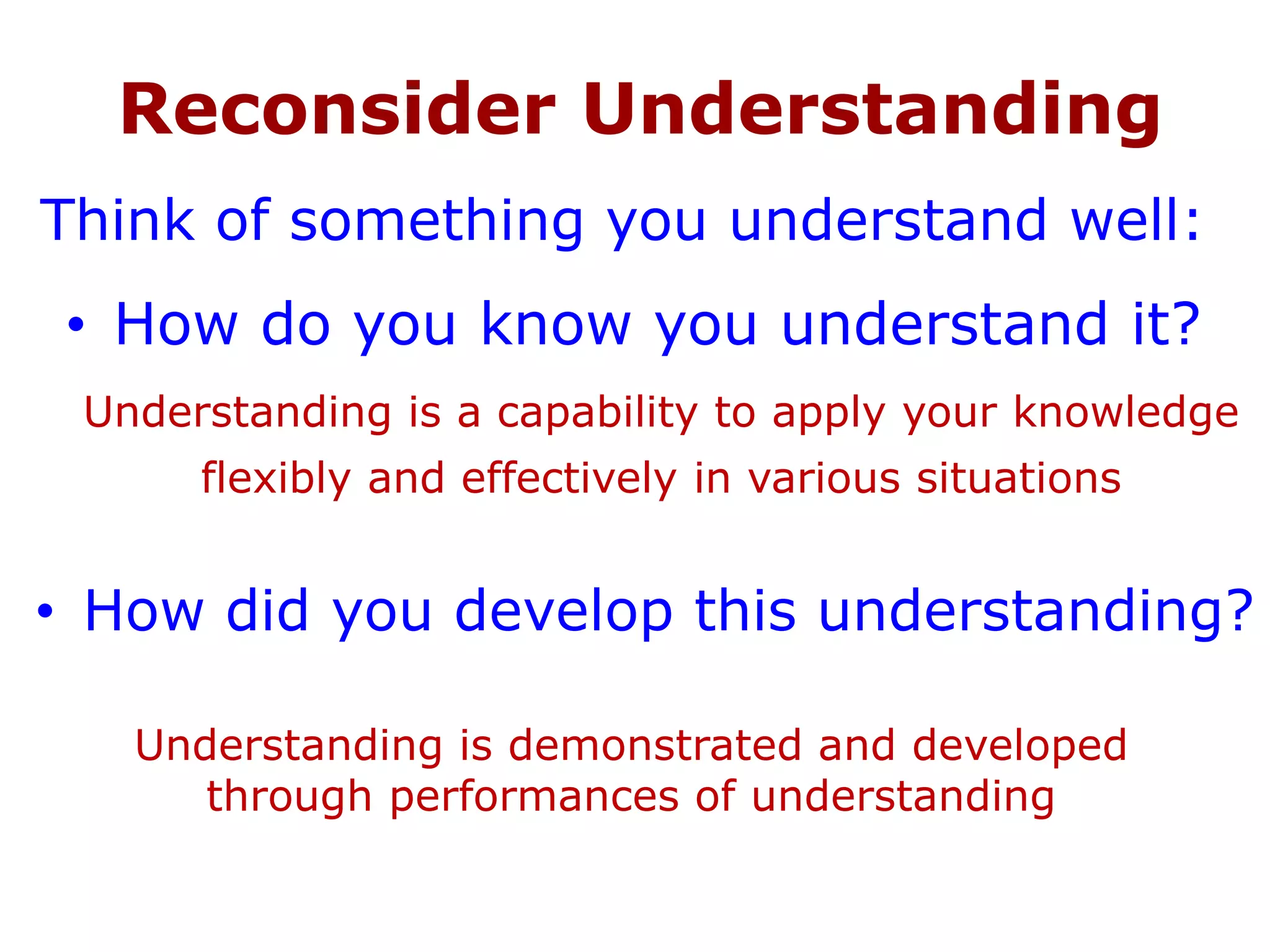 Reconsider Understanding
• How do you know you understand it?
Understanding is a capability to apply your knowledge
flexibly and effectively in various situations
Understanding is demonstrated and developed
through performances of understanding
Think of something you understand well:
• How did you develop this understanding?
 