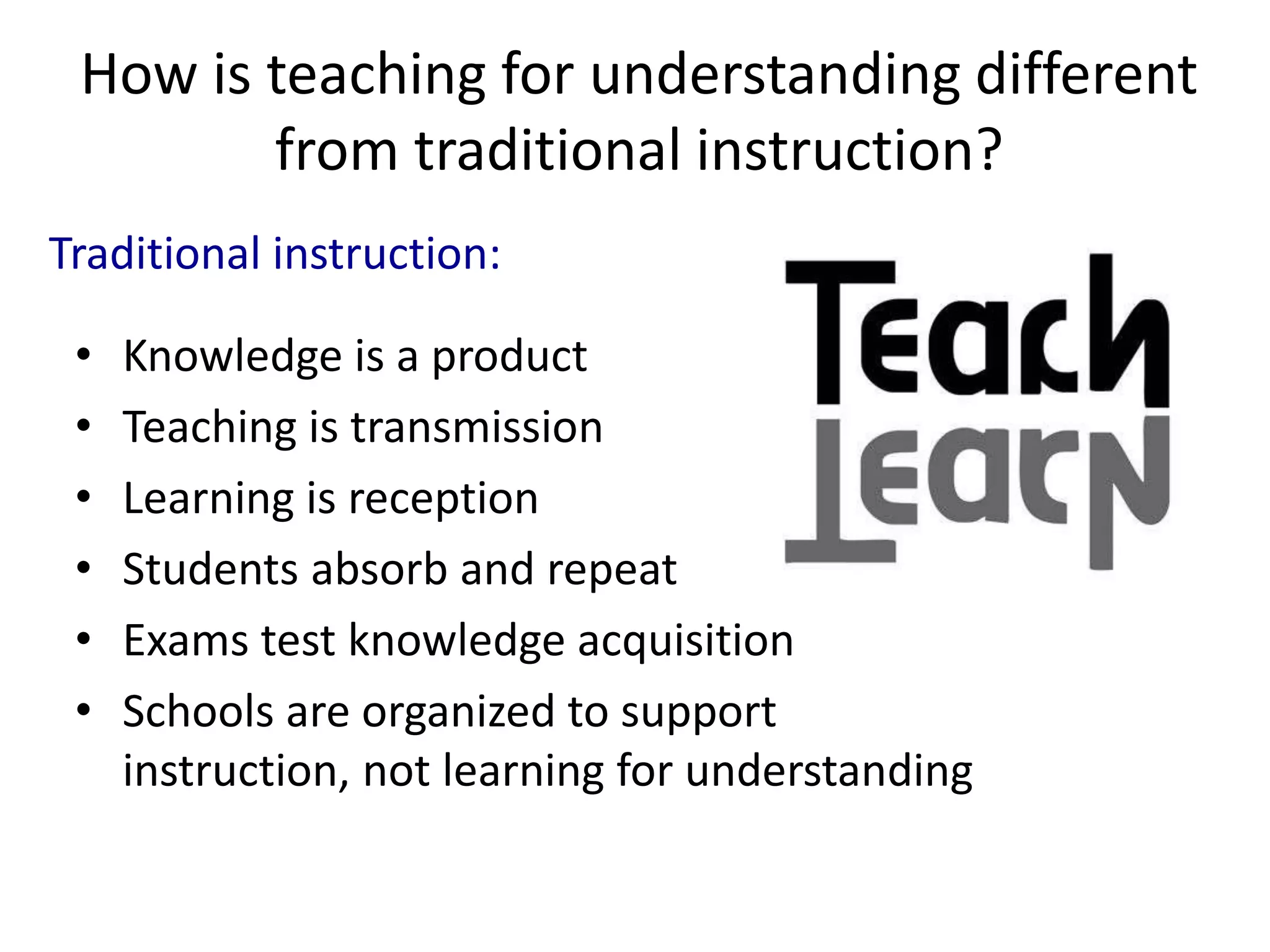 How is teaching for understanding different
from traditional instruction?
• Knowledge is a product
• Teaching is transmission
• Learning is reception
• Students absorb and repeat
• Exams test knowledge acquisition
• Schools are organized to support
instruction, not learning for understanding
Traditional instruction:
 