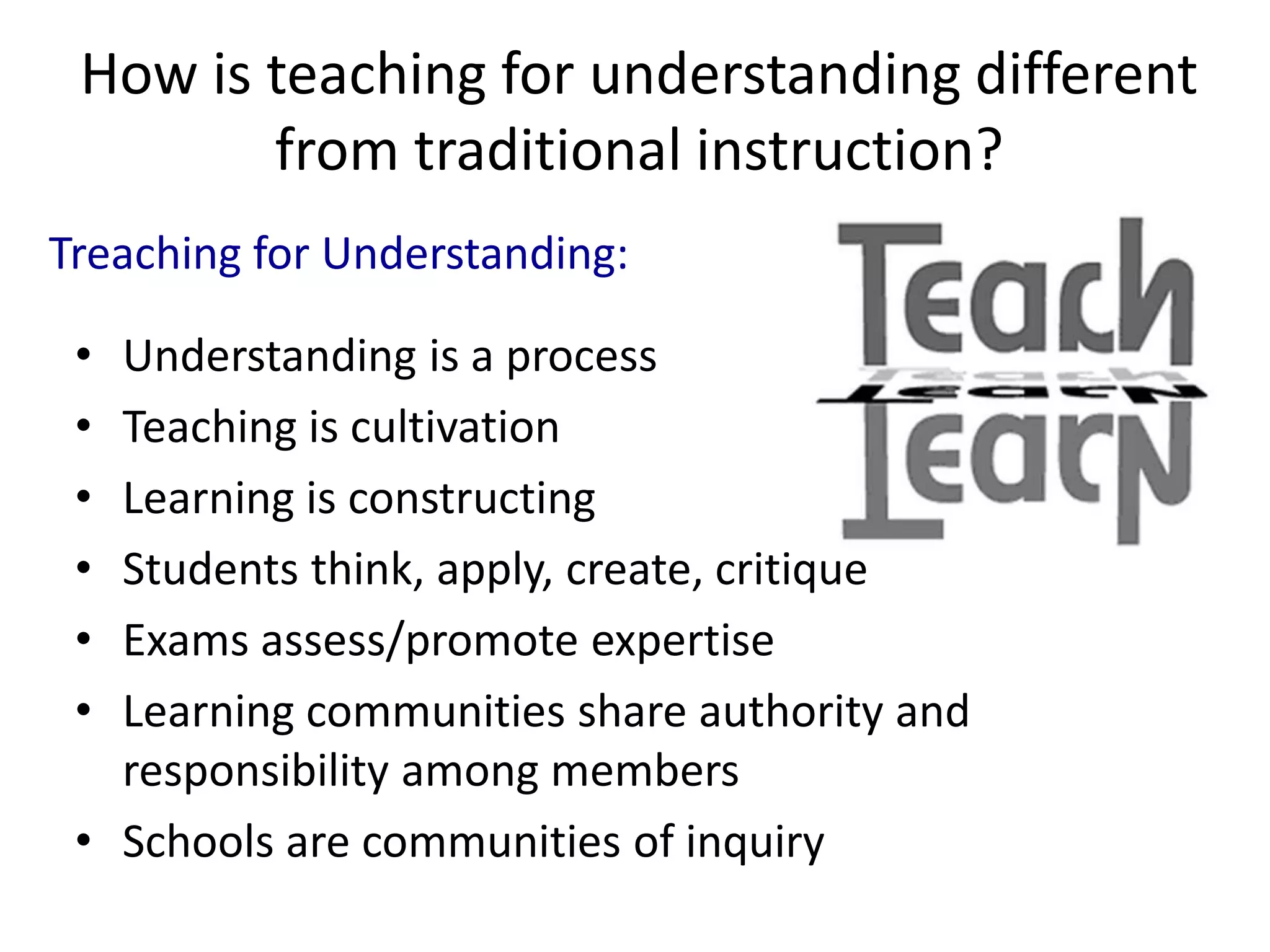 How is teaching for understanding different
from traditional instruction?
• Understanding is a process
• Teaching is cultivation
• Learning is constructing
• Students think, apply, create, critique
• Exams assess/promote expertise
• Learning communities share authority and
responsibility among members
• Schools are communities of inquiry
Treaching for Understanding:
 