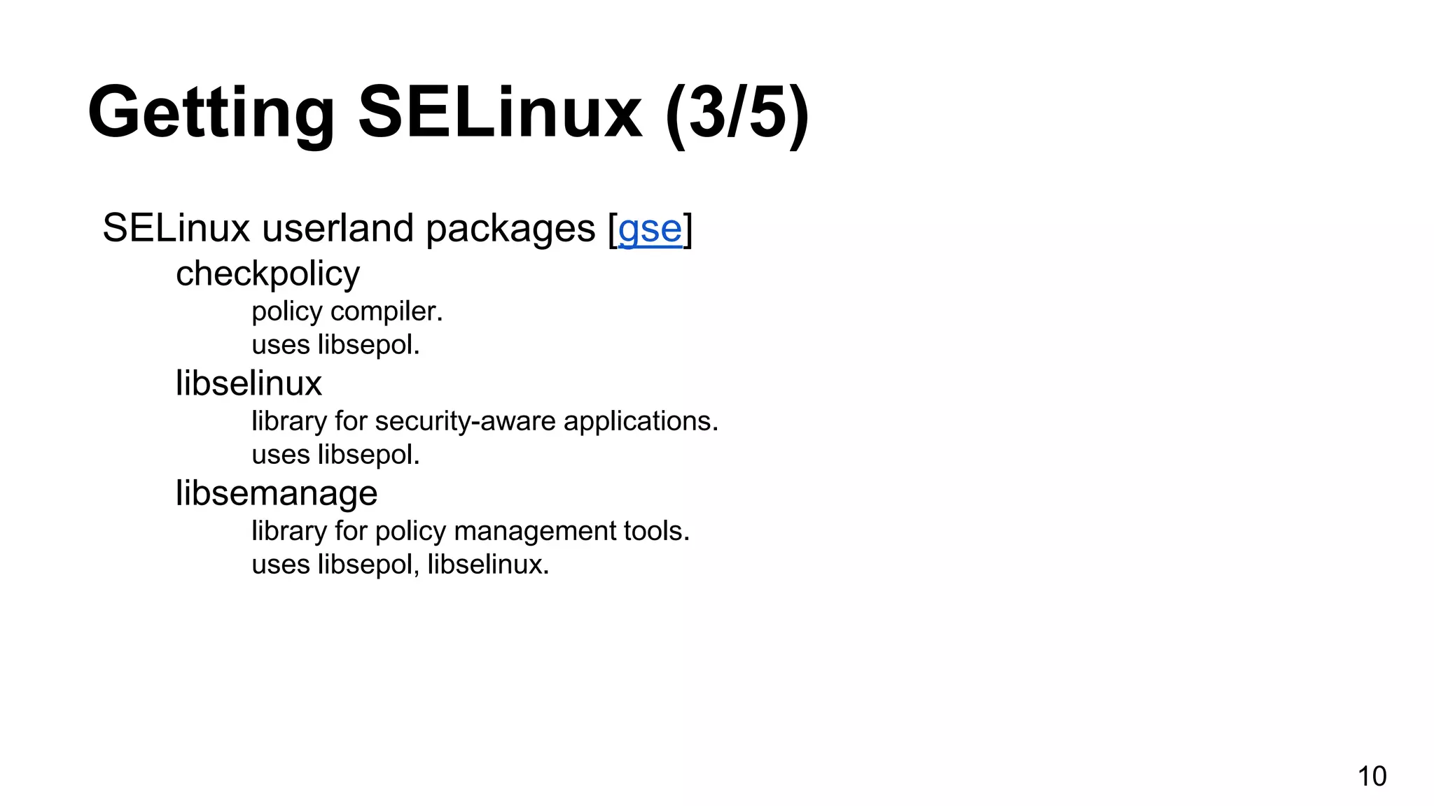 Getting SELinux (3/5)
SELinux userland packages [gse]
checkpolicy
policy compiler.
uses libsepol.
libselinux
library for security-aware applications.
uses libsepol.
libsemanage
library for policy management tools.
uses libsepol, libselinux.
10
 
