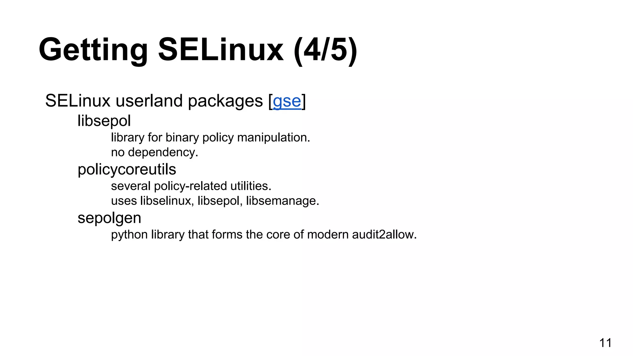 Getting SELinux (4/5)
SELinux userland packages [gse]
libsepol
library for binary policy manipulation.
no dependency.
policycoreutils
several policy-related utilities.
uses libselinux, libsepol, libsemanage.
sepolgen
python library that forms the core of modern audit2allow.
11
 