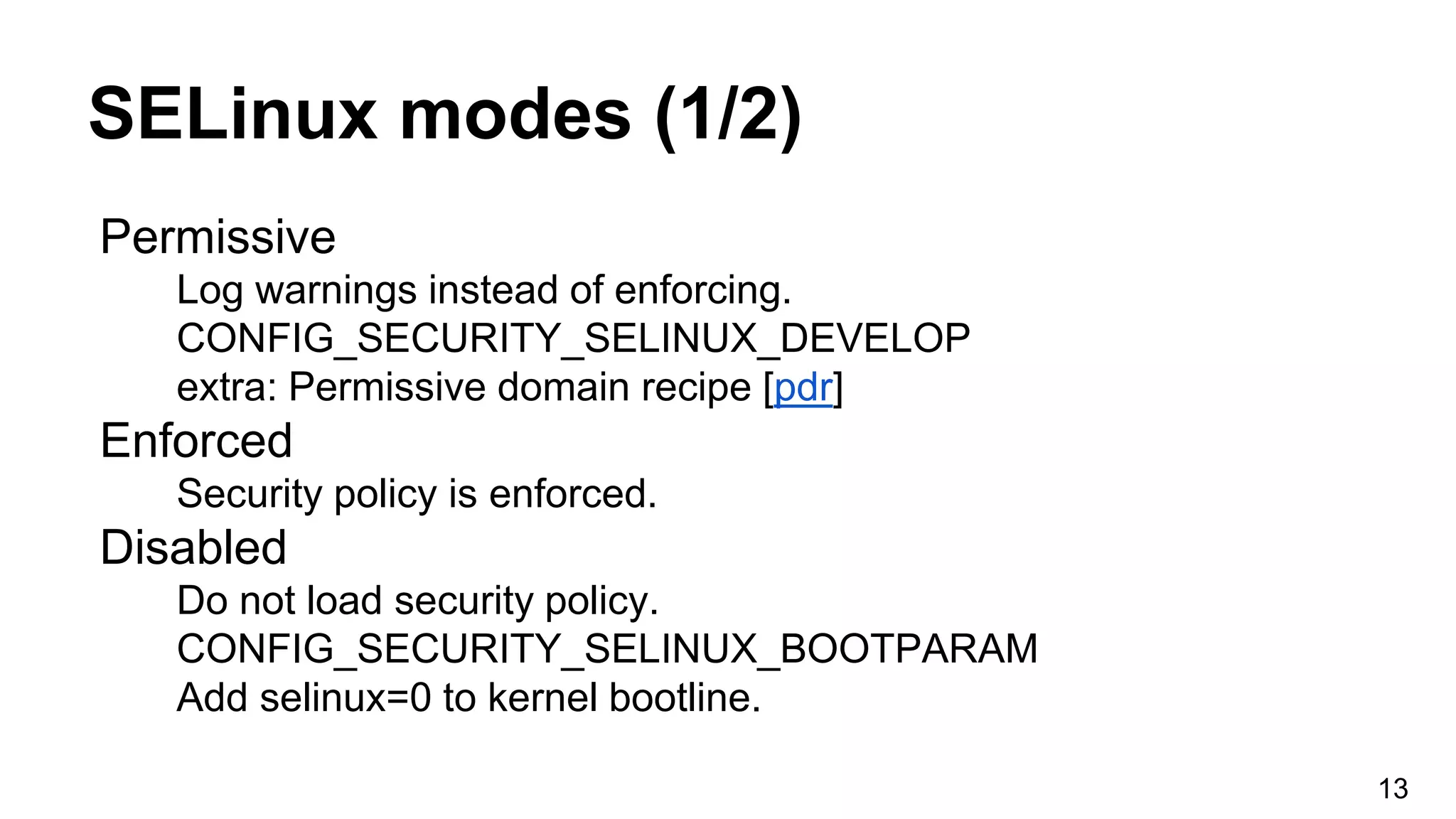 SELinux modes (1/2)
Permissive
Log warnings instead of enforcing.
CONFIG_SECURITY_SELINUX_DEVELOP
extra: Permissive domain recipe [pdr]
Enforced
Security policy is enforced.
Disabled
Do not load security policy.
CONFIG_SECURITY_SELINUX_BOOTPARAM
Add selinux=0 to kernel bootline.
13
 