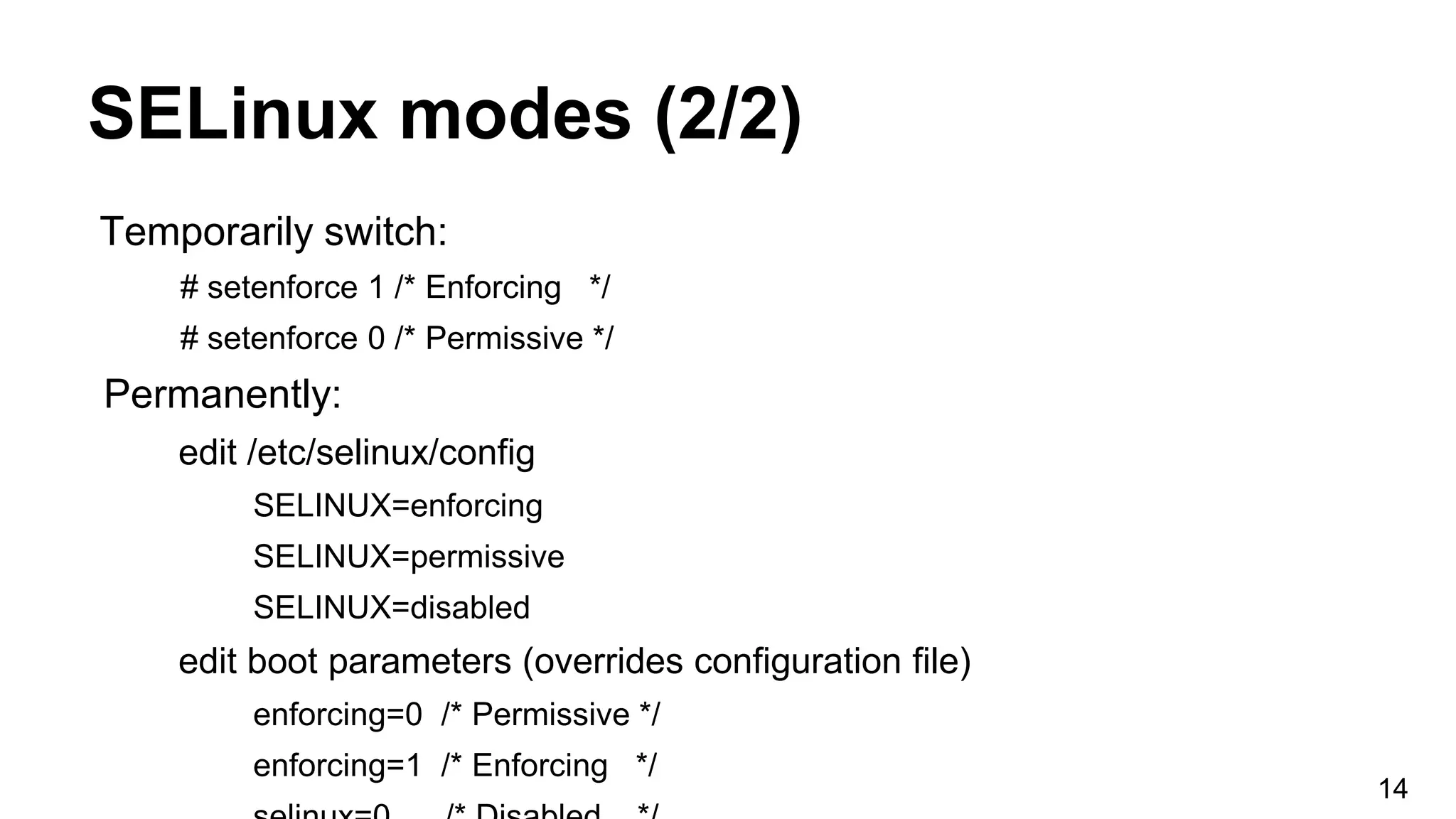 SELinux modes (2/2)
Temporarily switch:
# setenforce 1 /* Enforcing */
# setenforce 0 /* Permissive */
Permanently:
edit /etc/selinux/config
SELINUX=enforcing
SELINUX=permissive
SELINUX=disabled
edit boot parameters (overrides configuration file)
enforcing=0 /* Permissive */
enforcing=1 /* Enforcing */
14
 